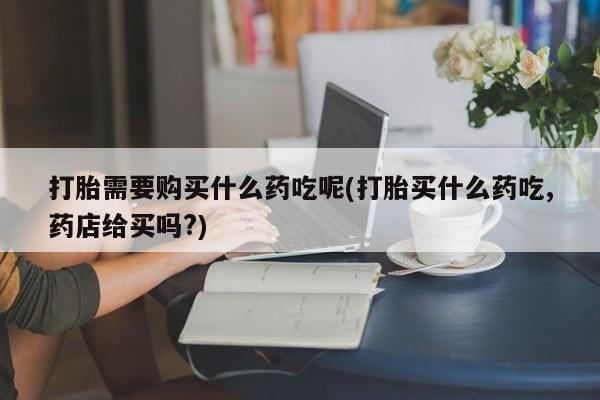 北碚打胎药私人店打胎需要购买什么药吃呢(打胎买什么药吃,药店给买吗?)