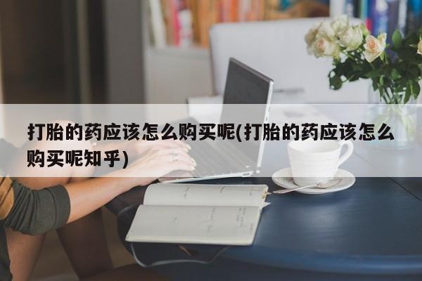 北碚打胎药私人店打胎的药应该怎么购买呢(打胎的药应该怎么购买呢知乎)